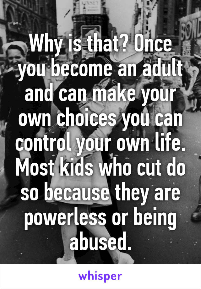 Why is that? Once you become an adult and can make your own choices you can control your own life. Most kids who cut do so because they are powerless or being abused.