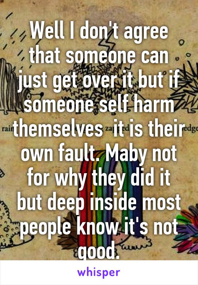 Well I don't agree that someone can just get over it but if someone self harm themselves  it is their own fault. Maby not for why they did it but deep inside most people know it's not good.