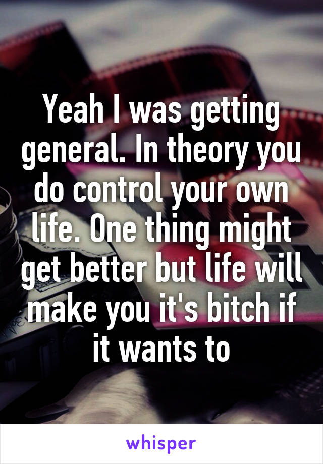 Yeah I was getting general. In theory you do control your own life. One thing might get better but life will make you it's bitch if it wants to