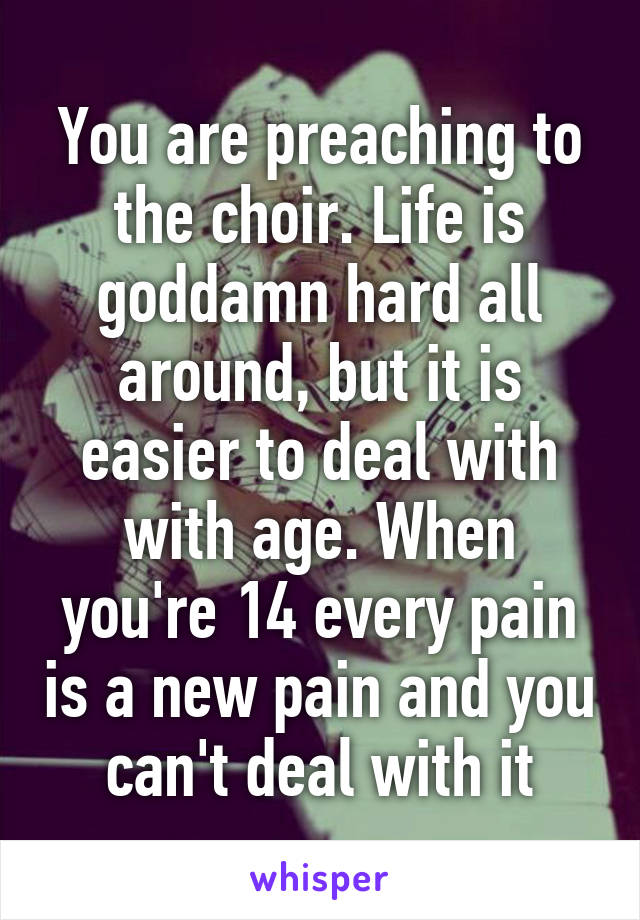 You are preaching to the choir. Life is goddamn hard all around, but it is easier to deal with with age. When you're 14 every pain is a new pain and you can't deal with it