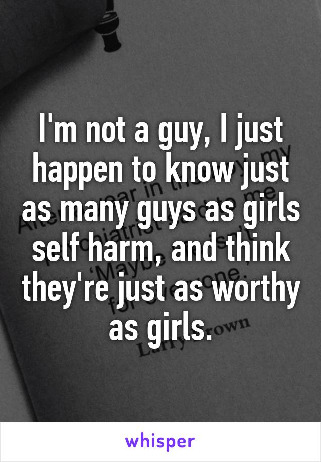 I'm not a guy, I just happen to know just as many guys as girls self harm, and think they're just as worthy as girls.