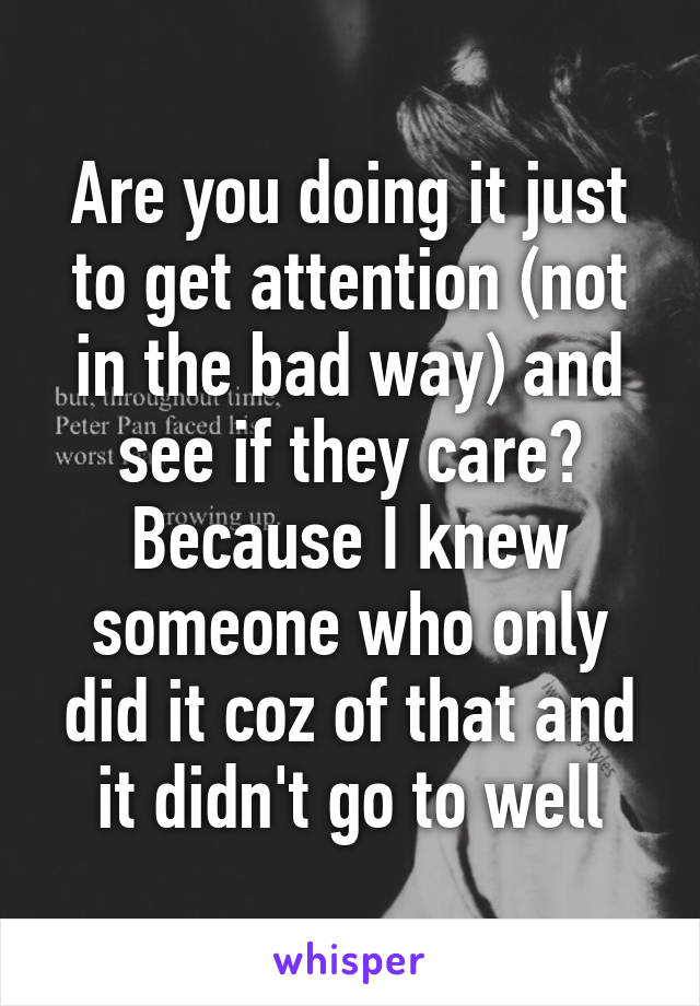 Are you doing it just to get attention (not in the bad way) and see if they care? Because I knew someone who only did it coz of that and it didn't go to well