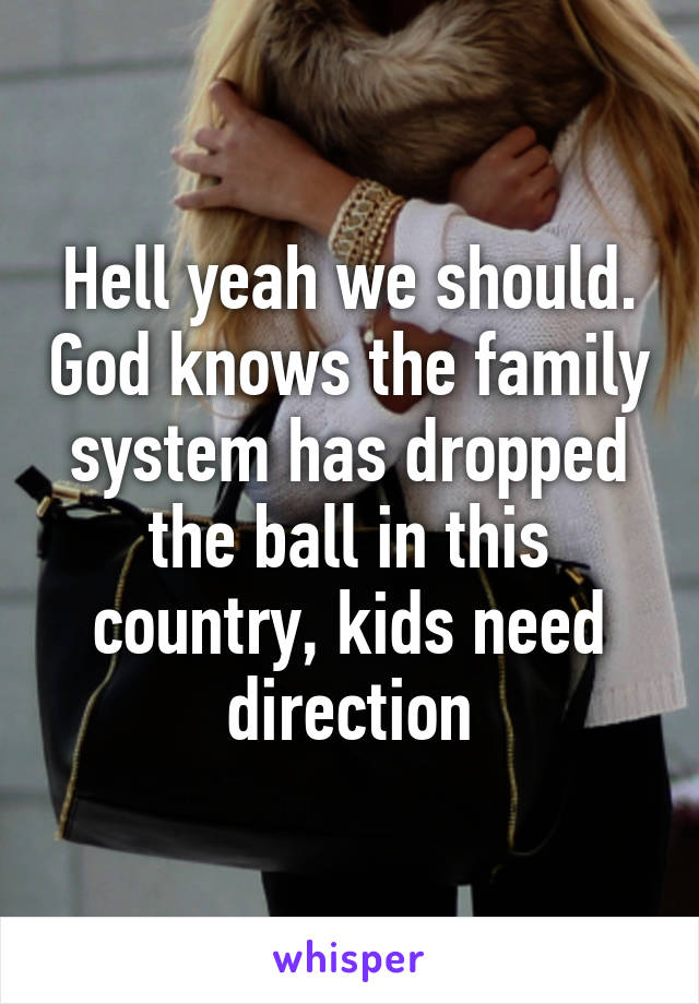 Hell yeah we should. God knows the family system has dropped the ball in this country, kids need direction