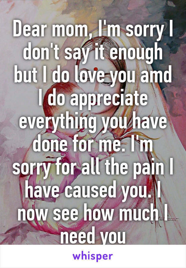 Dear mom, I'm sorry I don't say it enough but I do love you amd I do appreciate everything you have done for me. I'm sorry for all the pain I have caused you. I now see how much I need you