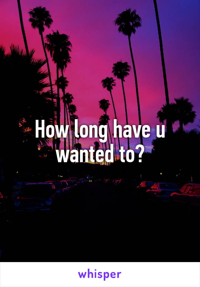 How long have u wanted to?