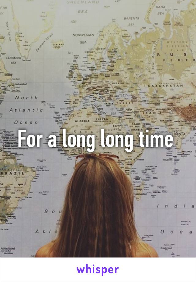 For a long long time 