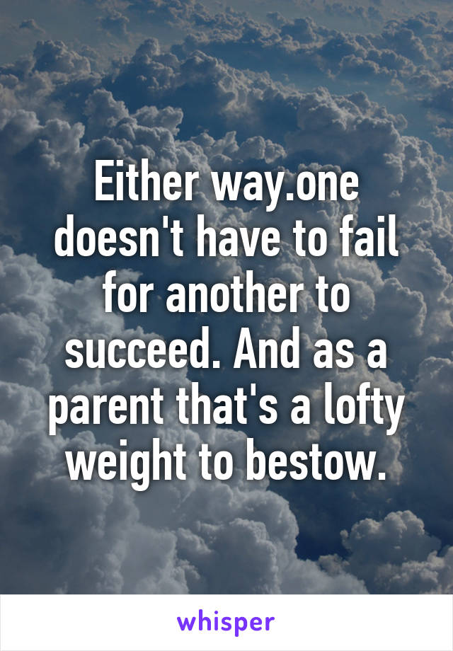 Either way.one doesn't have to fail for another to succeed. And as a parent that's a lofty weight to bestow.