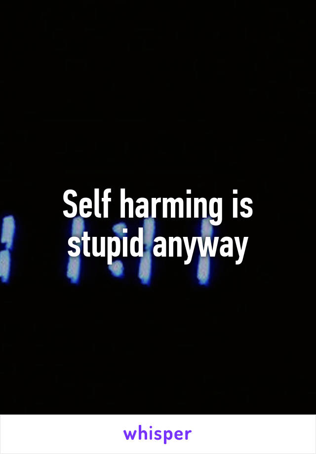 Self harming is stupid anyway