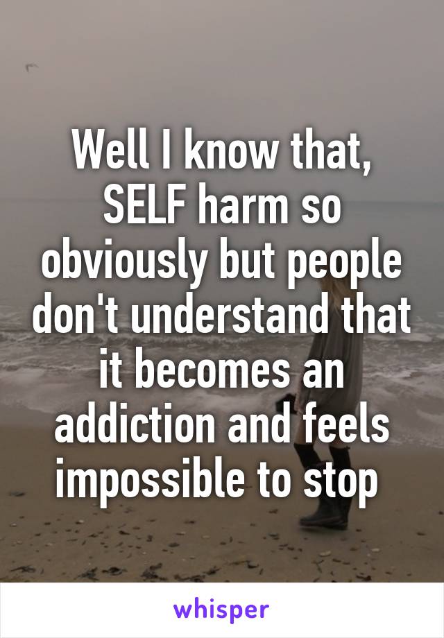 Well I know that, SELF harm so obviously but people don't understand that it becomes an addiction and feels impossible to stop 