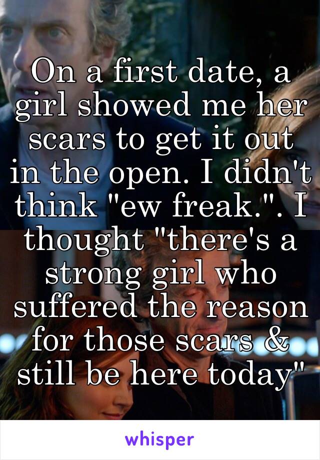 On a first date, a girl showed me her scars to get it out in the open. I didn't think "ew freak.". I thought "there's a strong girl who suffered the reason for those scars & still be here today"