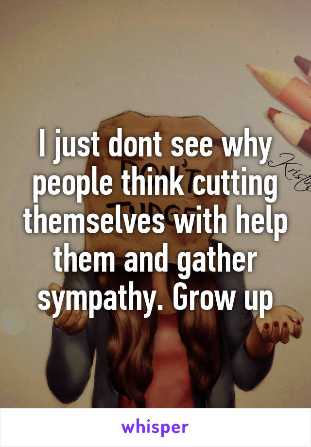 I just dont see why people think cutting themselves with help them and gather sympathy. Grow up