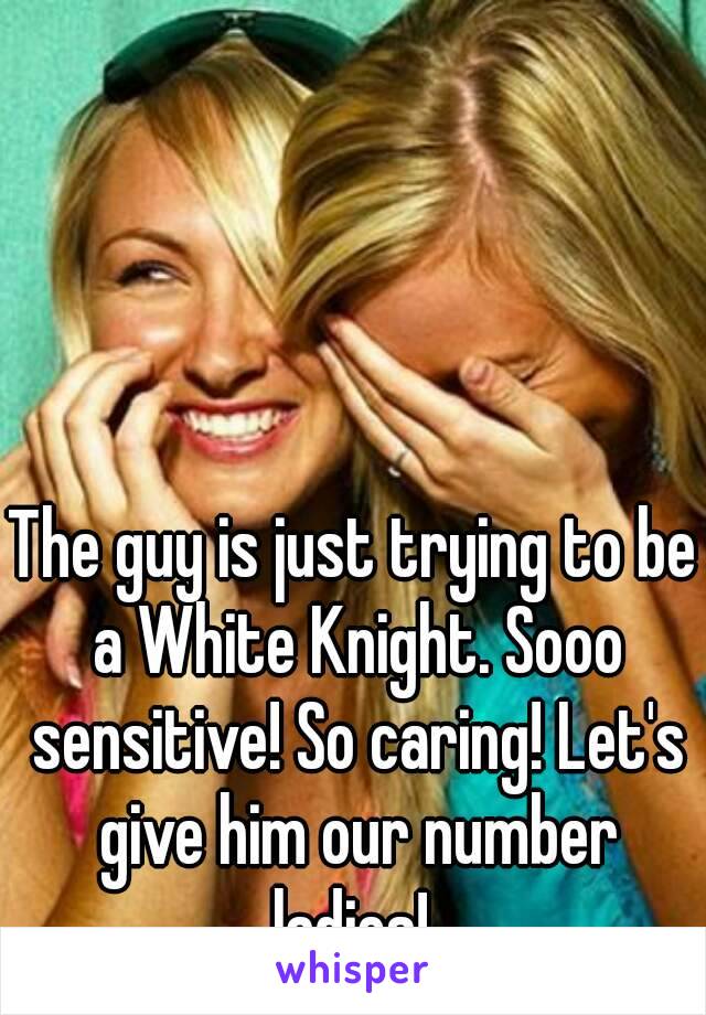 The guy is just trying to be a White Knight. Sooo sensitive! So caring! Let's give him our number ladies! 