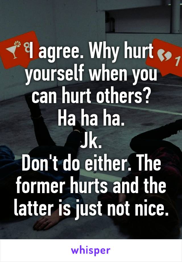 I agree. Why hurt yourself when you can hurt others?
Ha ha ha.
Jk.
Don't do either. The former hurts and the latter is just not nice.