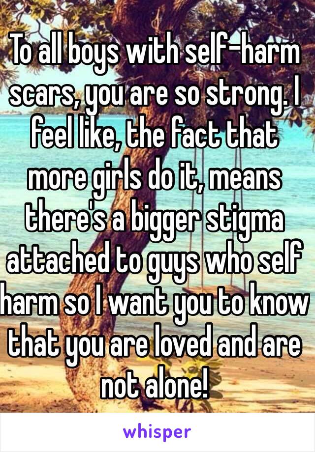 To all boys with self-harm scars, you are so strong. I feel like, the fact that more girls do it, means there's a bigger stigma attached to guys who self harm so I want you to know that you are loved and are not alone!