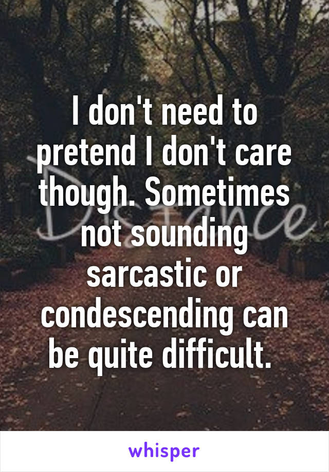 I don't need to pretend I don't care though. Sometimes not sounding sarcastic or condescending can be quite difficult. 