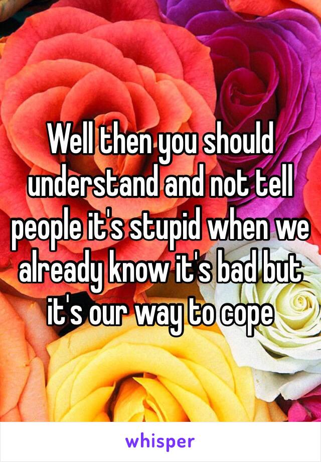 Well then you should understand and not tell people it's stupid when we already know it's bad but it's our way to cope