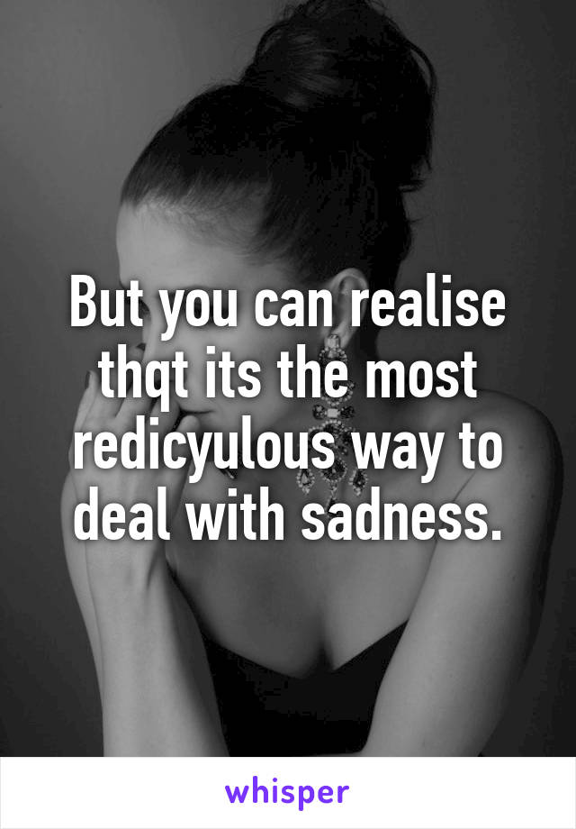 But you can realise thqt its the most redicyulous way to deal with sadness.