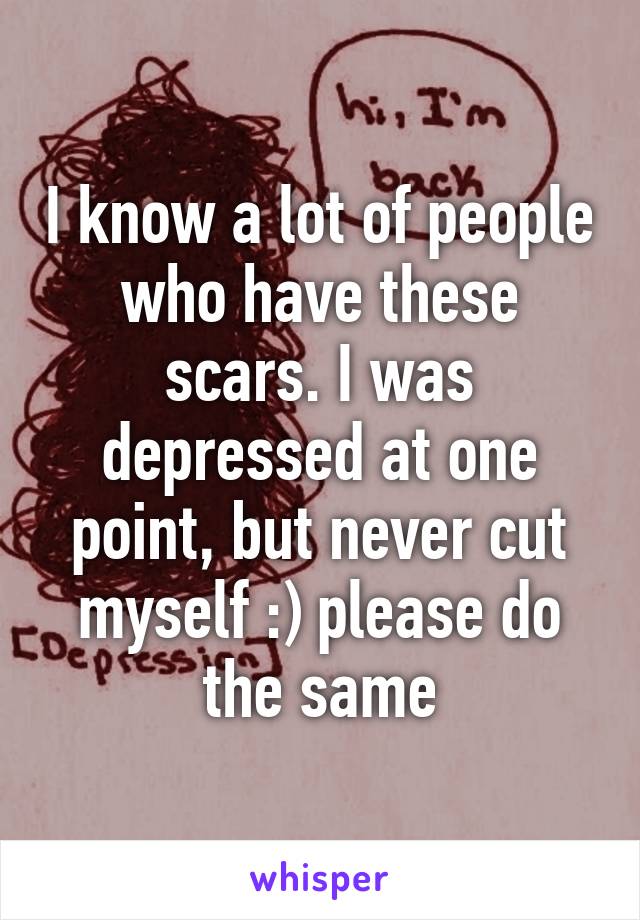 I know a lot of people who have these scars. I was depressed at one point, but never cut myself :) please do the same