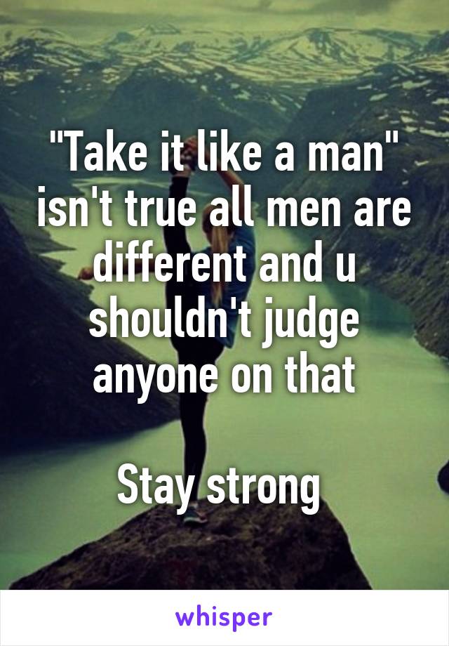 "Take it like a man" isn't true all men are different and u shouldn't judge anyone on that

Stay strong 