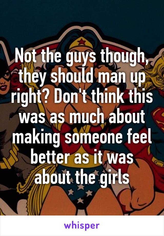 Not the guys though, they should man up right? Don't think this was as much about making someone feel better as it was about the girls