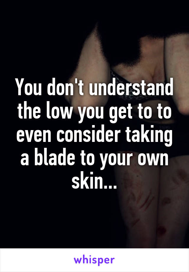 You don't understand the low you get to to even consider taking a blade to your own skin...