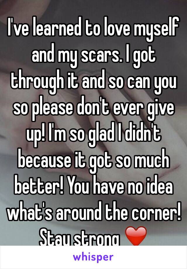 I've learned to love myself and my scars. I got through it and so can you so please don't ever give up! I'm so glad I didn't because it got so much better! You have no idea what's around the corner! Stay strong ❤️