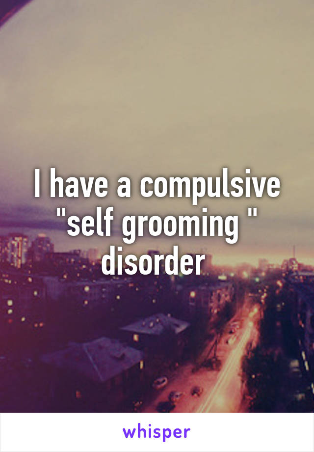 I have a compulsive "self grooming " disorder 