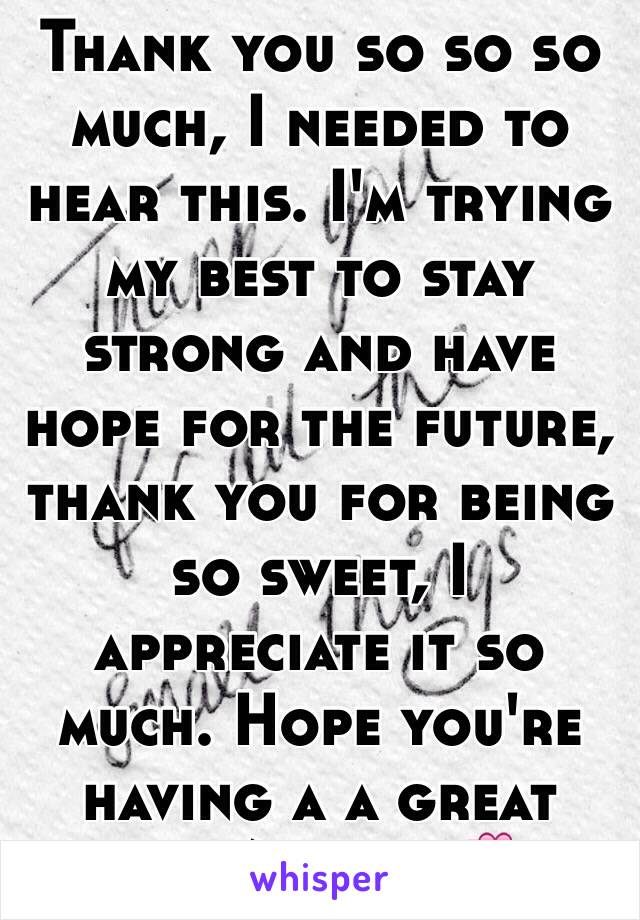 Thank you so so so much, I needed to hear this. I'm trying my best to stay strong and have hope for the future, thank you for being so sweet, I appreciate it so much. Hope you're having a a great day/night 💞