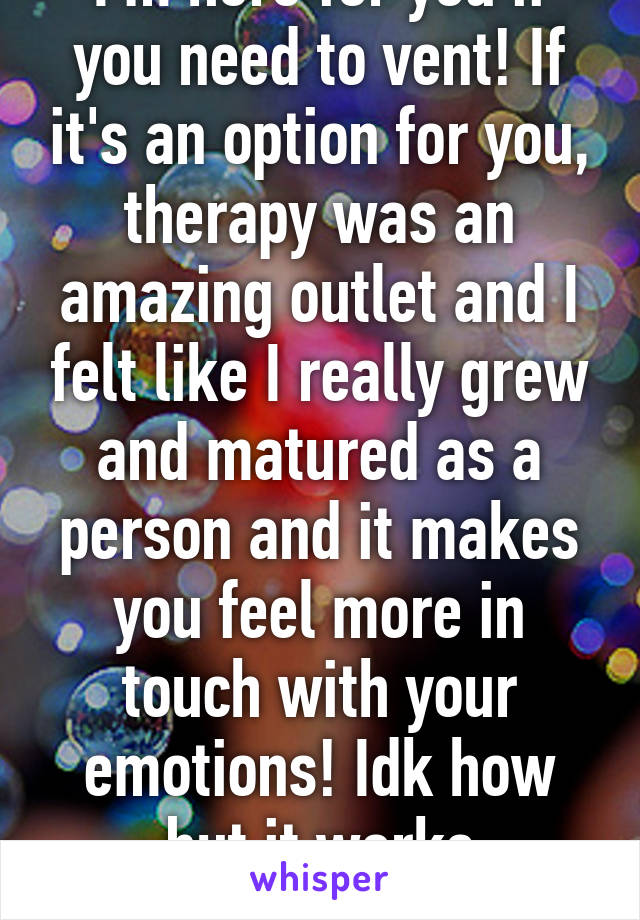 I'm here for you if you need to vent! If it's an option for you, therapy was an amazing outlet and I felt like I really grew and matured as a person and it makes you feel more in touch with your emotions! Idk how but it works wonders!