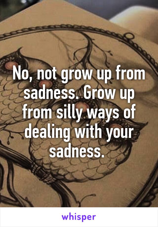 No, not grow up from sadness. Grow up from silly ways of dealing with your sadness. 