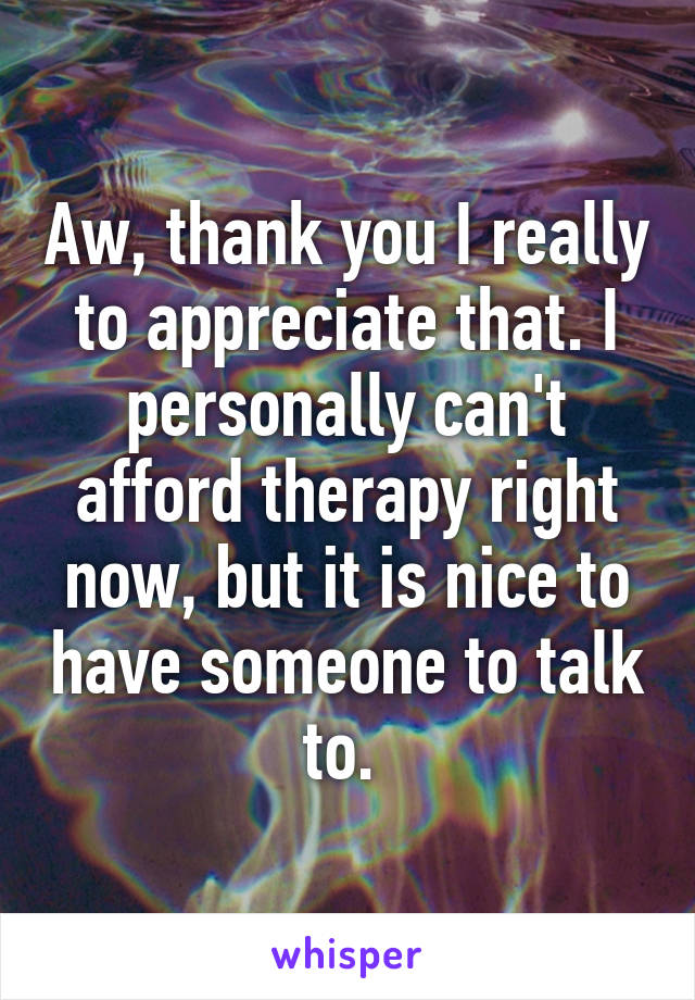 Aw, thank you I really to appreciate that. I personally can't afford therapy right now, but it is nice to have someone to talk to. 