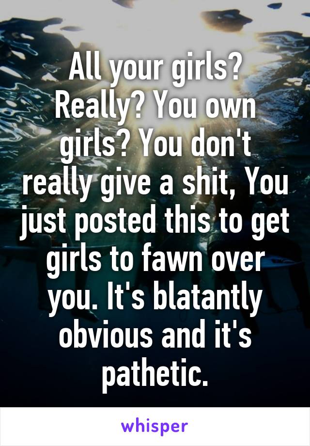 All your girls? Really? You own girls? You don't really give a shit, You just posted this to get girls to fawn over you. It's blatantly obvious and it's pathetic.