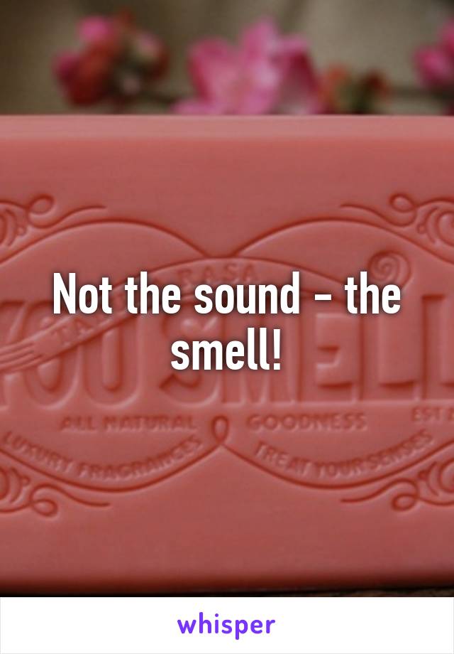 Not the sound - the smell!