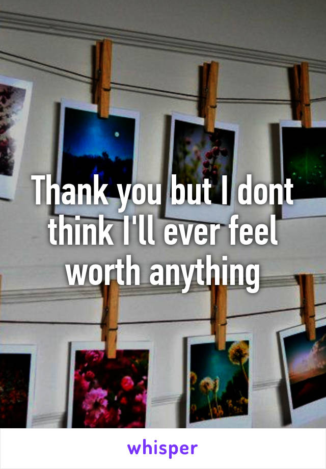 Thank you but I dont think I'll ever feel worth anything