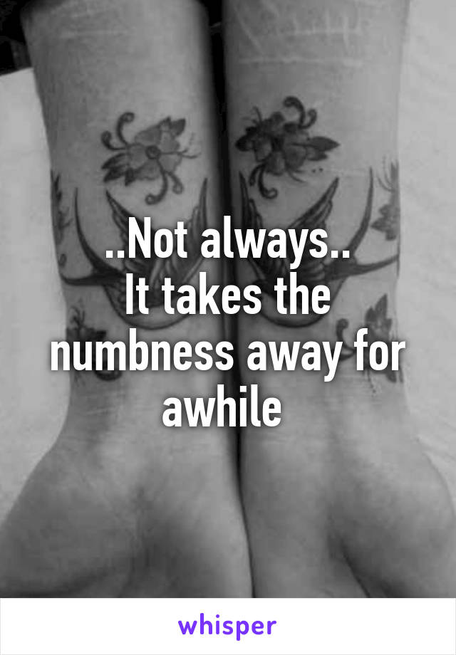 ..Not always..
It takes the numbness away for awhile 