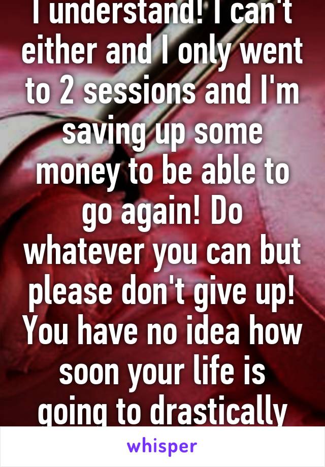 I understand! I can't either and I only went to 2 sessions and I'm saving up some money to be able to go again! Do whatever you can but please don't give up! You have no idea how soon your life is going to drastically change for the better!