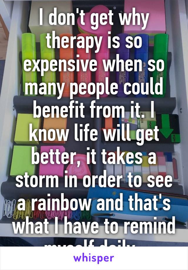 I don't get why therapy is so expensive when so many people could benefit from it. I know life will get better, it takes a storm in order to see a rainbow and that's what I have to remind myself daily. 