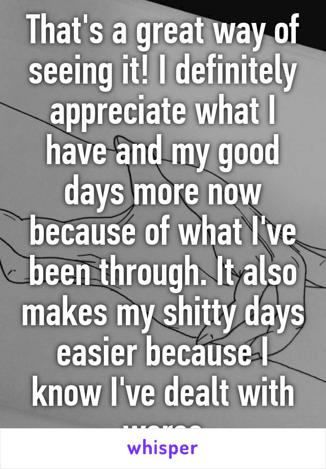 That's a great way of seeing it! I definitely appreciate what I have and my good days more now because of what I've been through. It also makes my shitty days easier because I know I've dealt with worse