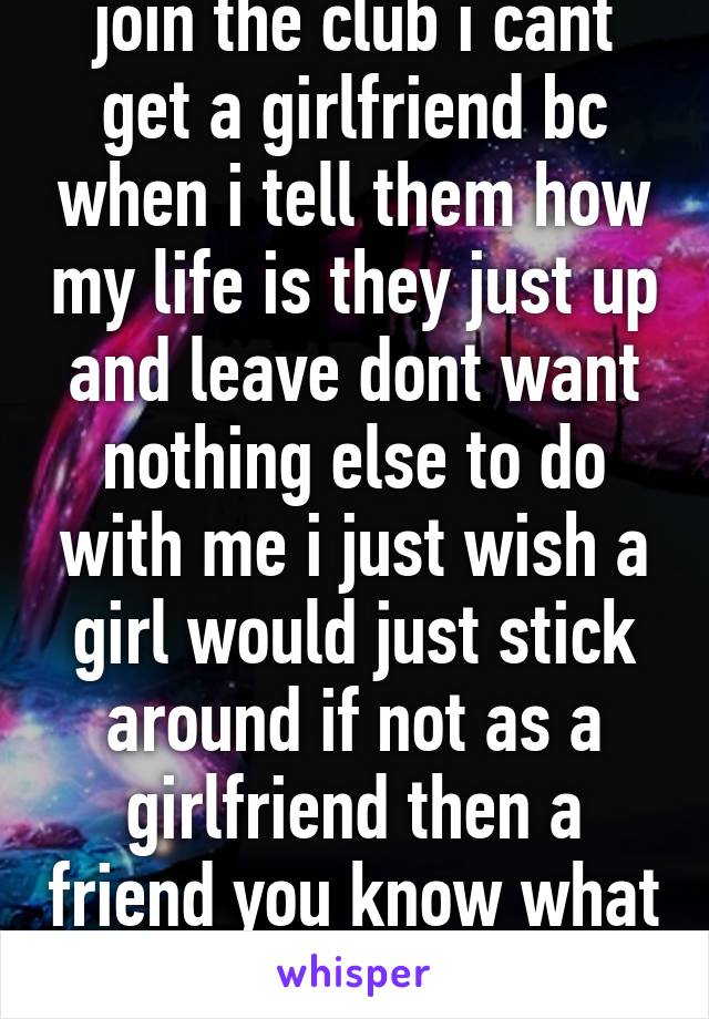 join the club i cant get a girlfriend bc when i tell them how my life is they just up and leave dont want nothing else to do with me i just wish a girl would just stick around if not as a girlfriend then a friend you know what i mean 
