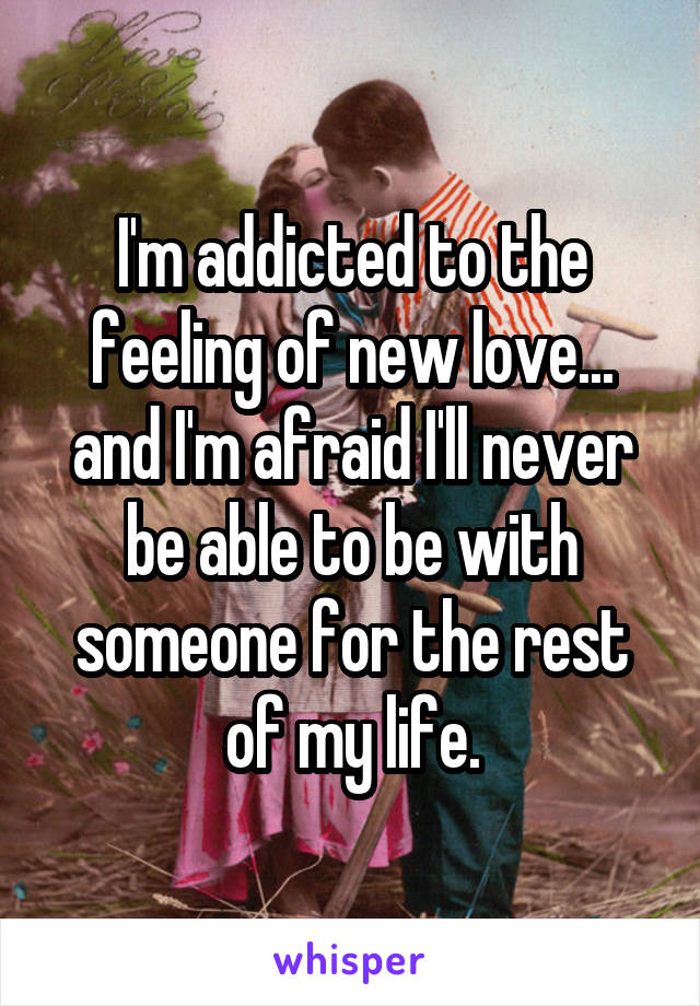 I'm addicted to the feeling of new love... and I'm afraid I'll never be able to be with someone for the rest of my life.