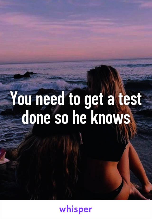 You need to get a test done so he knows
