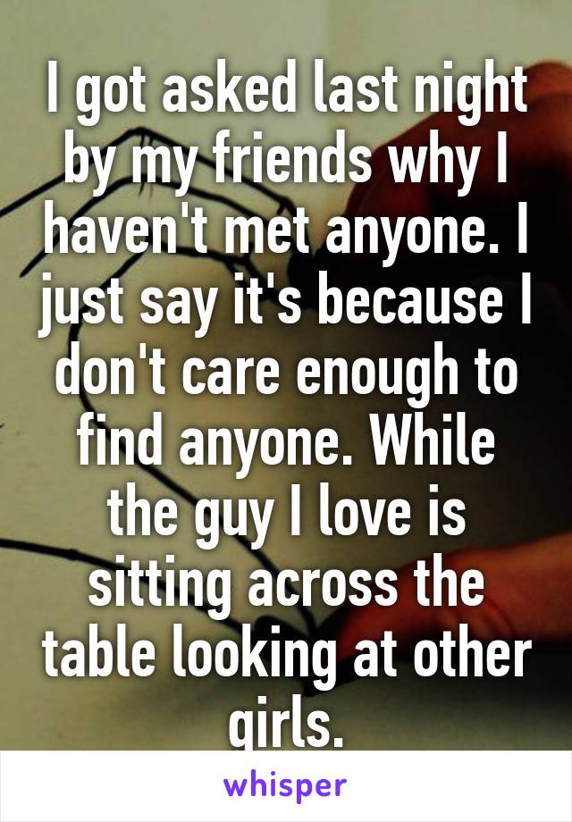 I got asked last night by my friends why I haven't met anyone. I just say it's because I don't care enough to find anyone. While the guy I love is sitting across the table looking at other girls.