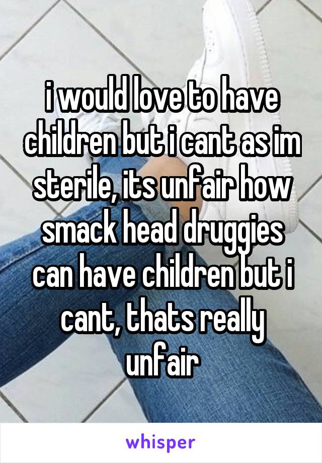 i would love to have children but i cant as im sterile, its unfair how smack head druggies can have children but i cant, thats really unfair