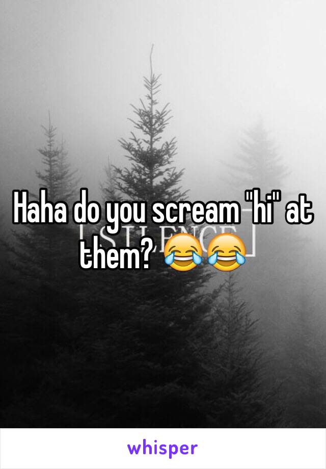 Haha do you scream "hi" at them? 😂😂