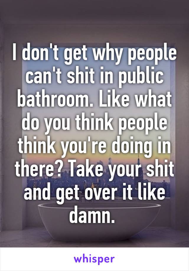 I don't get why people can't shit in public bathroom. Like what do you think people think you're doing in there? Take your shit and get over it like damn. 