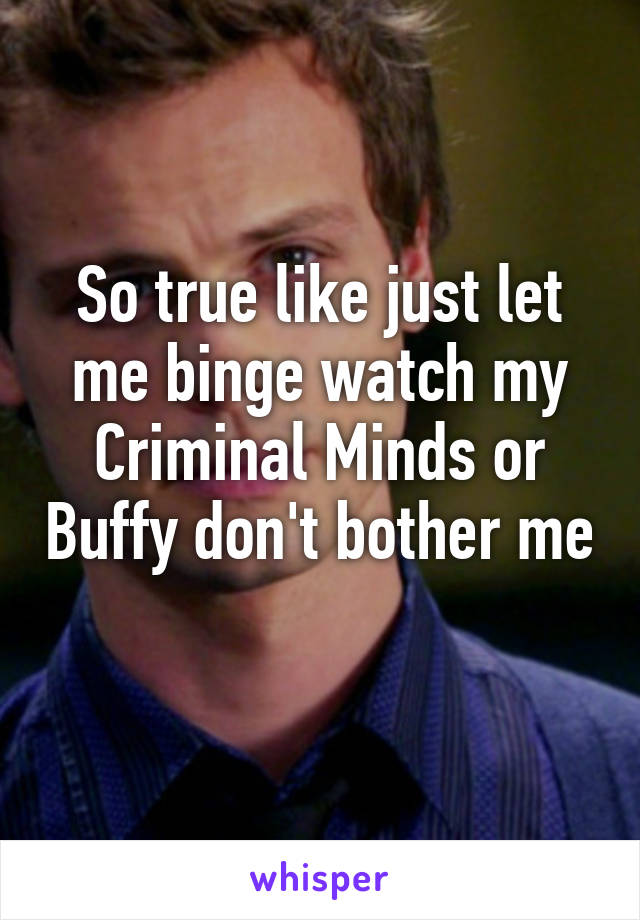 So true like just let me binge watch my Criminal Minds or Buffy don't bother me 