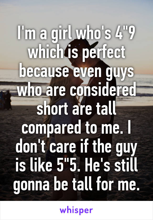 I'm a girl who's 4"9 which is perfect because even guys who are considered short are tall compared to me. I don't care if the guy is like 5"5. He's still gonna be tall for me.