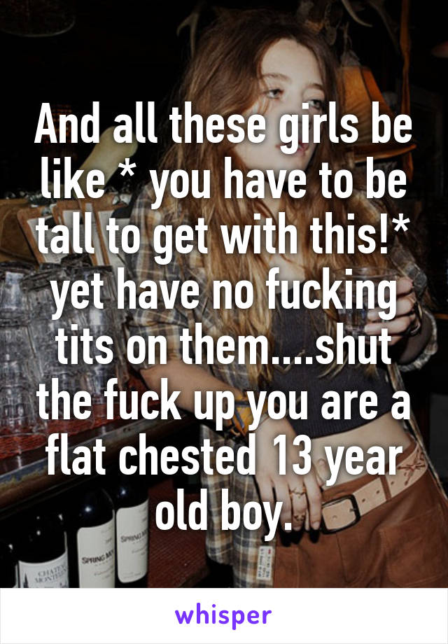 And all these girls be like * you have to be tall to get with this!* yet have no fucking tits on them....shut the fuck up you are a flat chested 13 year old boy.