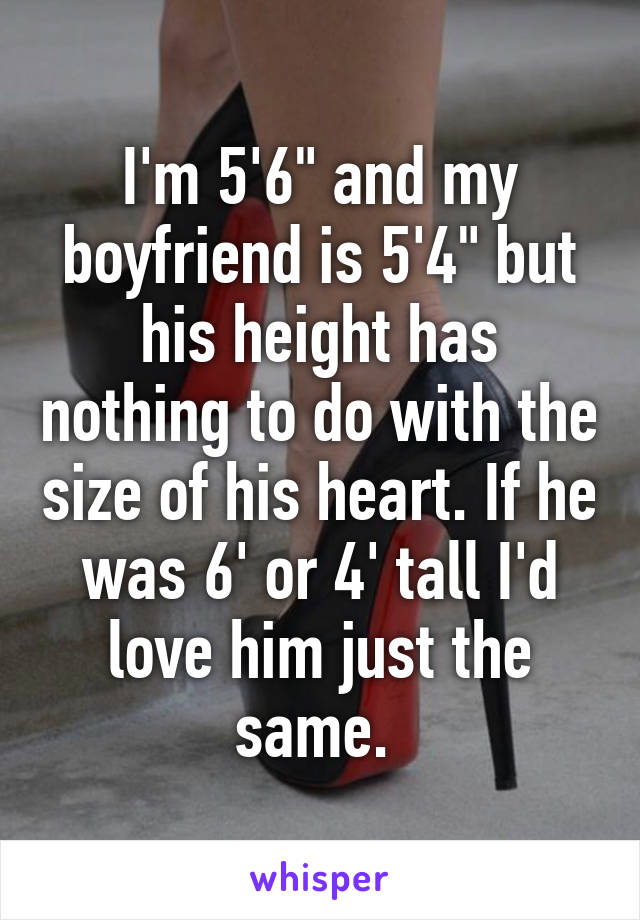 I'm 5'6" and my boyfriend is 5'4" but his height has nothing to do with the size of his heart. If he was 6' or 4' tall I'd love him just the same. 