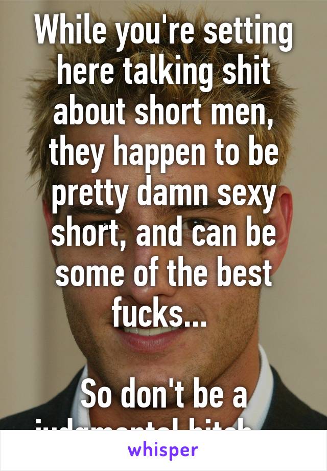 While you're setting here talking shit about short men, they happen to be pretty damn sexy short, and can be some of the best fucks... 

So don't be a judgmental bitch.... 